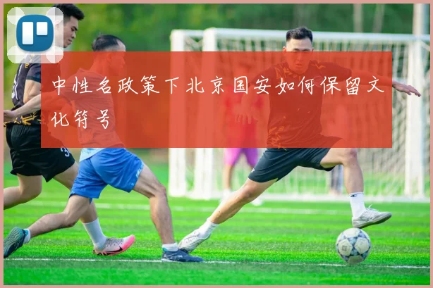 中性名政策下北京国安如何保留文化符号
