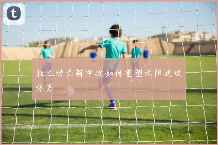 杜兰特无解中投如何重塑太阳进攻体系