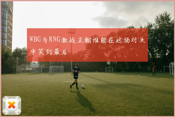 WBG与RNG激战正酣谁能在这场对决中笑到最后