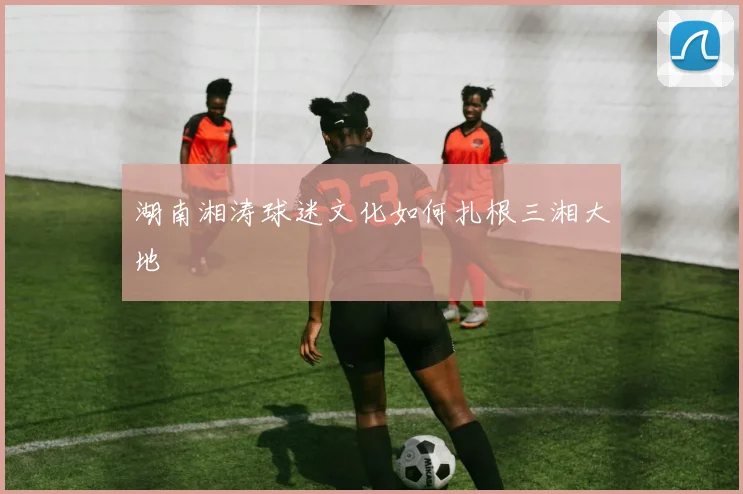 湖南湘涛球迷文化如何扎根三湘大地