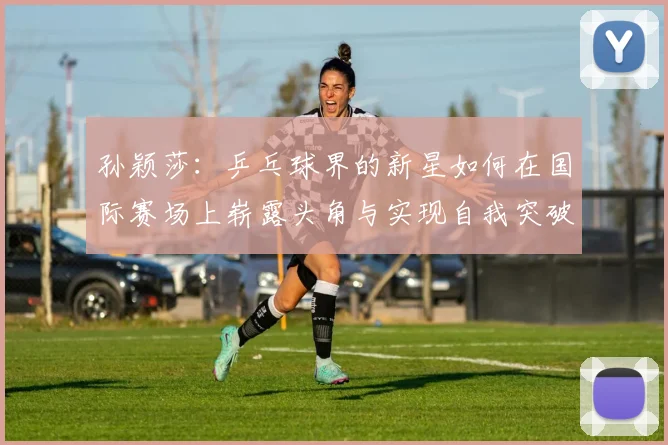 孙颖莎：乒乓球界的新星如何在国际赛场上崭露头角与实现自我突破