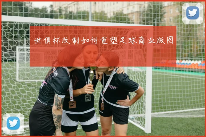世俱杯改制如何重塑足球商业版图
