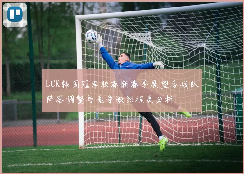 LCK韩国冠军联赛新赛季展望各战队阵容调整与竞争激烈程度分析