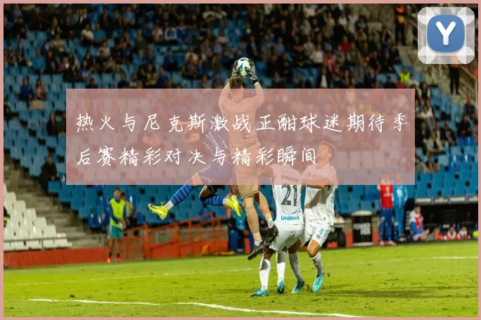 热火与尼克斯激战正酣球迷期待季后赛精彩对决与精彩瞬间