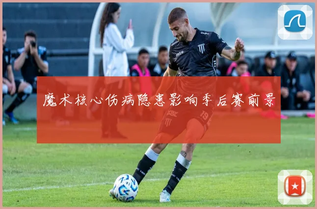 魔术核心伤病隐患影响季后赛前景