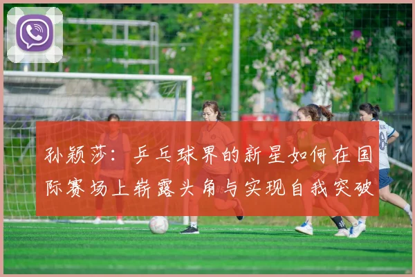 孙颖莎：乒乓球界的新星如何在国际赛场上崭露头角与实现自我突破