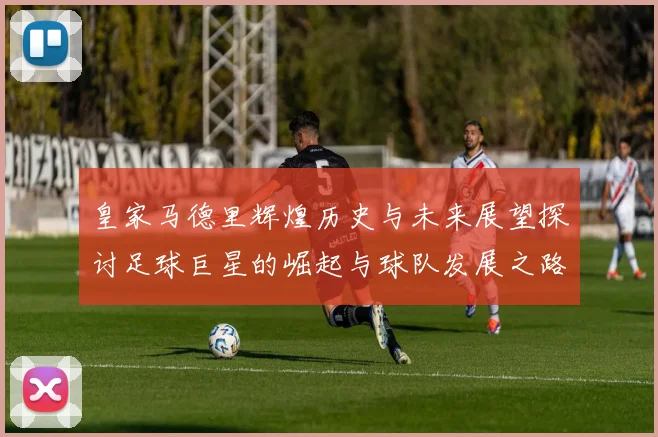 皇家马德里辉煌历史与未来展望探讨足球巨星的崛起与球队发展之路